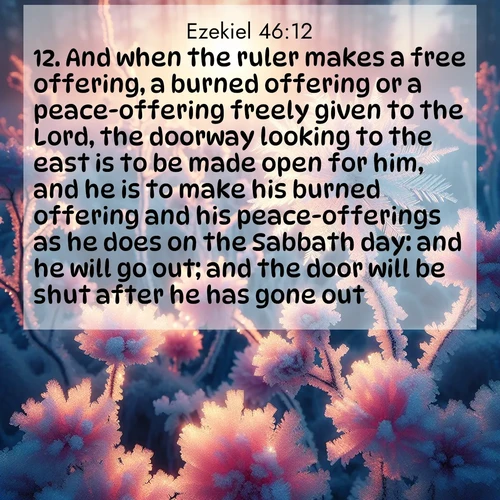 BasicEnglish Ezekiel  ; image nature: image with the bible verse :And when the ruler makes a free offering, a burned offering or a peace-offering freely given to the Lord, the doorway looking to the east is to be made open for him, and he is to make his burned offering and his peace-offerings as he does on the Sabbath day: and he will go out; and the door will be shut after he has gone out. ; Dive into our collection of Bible verses paired with coastal scenes, featuring calming waves, infinite beaches, and reflections of the sun on the water. These images evoke the peace and beauty of God. Share verses like KJV Ezekiel 46:12. Current verse is overlayed with the thematic nature scene : Morning light reveals frost flowers. Rainbow crystals bloom on bare branches. ; 46:12