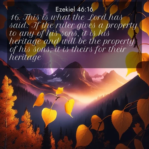 BasicEnglish Ezekiel  ; image nature: image with the bible verse :This is what the Lord has said: If the ruler gives a property to any of his sons, it is his heritage and will be the property of his sons; it is theirs for their heritage. ; Explore a unique collection of Bible verses illustrated by winter landscapes, such as snowy mountains, frosty forests, and starry skies. These images capture the peace and beauty of winter. Share verses like KJV Ezekiel 46:16. Current verse is overlayed with the thematic nature scene : Aspen leaves quake golden against purple storm clouds. Lightning flickers between mountain peaks. ; 46:16