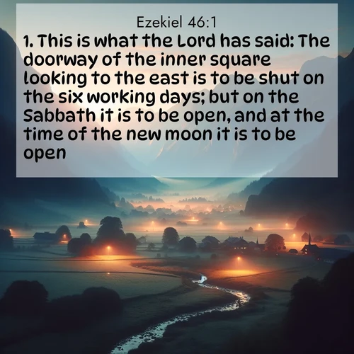 BasicEnglish Ezekiel  ; image nature: image with the bible verse :This is what the Lord has said: The doorway of the inner square looking to the east is to be shut on the six working days; but on the Sabbath it is to be open, and at the time of the new moon it is to be open. ; Browse beautiful Bible verse images accompanied by peaceful scenes like calm seas, ancient forests, and radiant horizons. Download high-quality, free images featuring verses such as KJV Ezekiel 46:1. Current verse is overlayed with the thematic nature scene : Morning mist rises from valley streams. Birdsong heralds the dawn chorus. ; 46:1