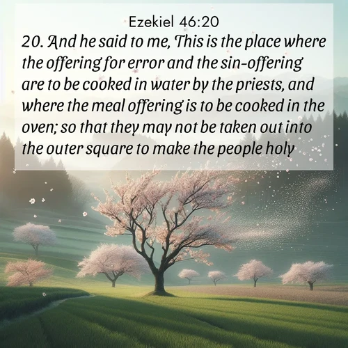 BasicEnglish Ezekiel  ; image nature: image with the bible verse :And he said to me, This is the place where the offering for error and the sin-offering are to be cooked in water by the priests, and where the meal offering is to be cooked in the oven; so that they may not be taken out into the outer square to make the people holy. ; Admire stunning Bible verse images paired with photos of peaceful landscapes, such as foggy mornings, serene rivers, and blooming gardens. Download these free images and share verses like KJV Ezekiel 46:20. Current verse is overlayed with the thematic nature scene : Spring winds scatter cherry blossoms like snow. ; 46:20