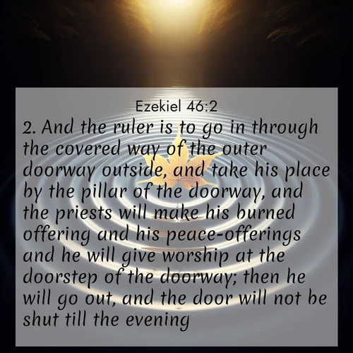 BasicEnglish Ezekiel  ; image nature: image with the bible verse :And the ruler is to go in through the covered way of the outer doorway outside, and take his place by the pillar of the doorway, and the priests will make his burned offering and his peace-offerings and he will give worship at the doorstep of the doorway; then he will go out, and the door will not be shut till the evening. ; Admire our free collection of Bible verse images with beautiful landscapes like sunlit forests, rippling waters, and radiant dawns. Each verse, such as KJV Ezekiel 46:2, is ready to download and share. Current verse is overlayed with the thematic nature scene : A single maple leaf floats on black water. Concentric ripples spread outward into infinity. ; 46:2