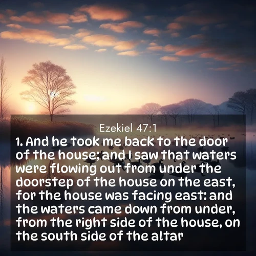 BasicEnglish Ezekiel  ; image nature: image with the bible verse :And he took me back to the door of the house; and I saw that waters were flowing out from under the doorstep of the house on the east, for the house was facing east: and the waters came down from under, from the right side of the house, on the south side of the altar. ; Explore a spring collection of Bible images, with landscapes of green hills, wildflowers, and crystal-clear streams. These images symbolize the blossoming of God&#039;s creation. Download verses like KJV Ezekiel 47:1. Current verse is overlayed with the thematic nature scene : Wild geese rest on still waters. Dawn mist rises like dreams. ; 47:1