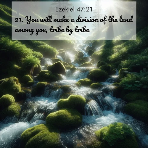 BasicEnglish Ezekiel  ; image nature: image with the bible verse :You will make a division of the land among you, tribe by tribe. ; Explore a gallery of beautiful Bible verse images with tranquil natural settings—perfect for phone backgrounds or inspirational posts. Download your favorite verses like KJV Ezekiel 47:21 today. Current verse is overlayed with the thematic nature scene : Mountain streams tumble through moss. Sunlight creates crystal prisms. ; 47:21