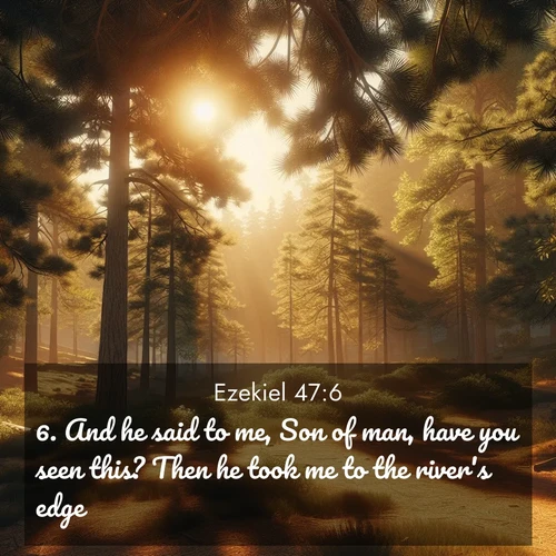 BasicEnglish Ezekiel  ; image nature: image with the bible verse :And he said to me, Son of man, have you seen this? Then he took me to the river&#039;s edge. ; Dive into our collection of Bible verses paired with breathtaking desert landscapes, featuring infinite dunes, shaded oases, and desert sunsets. These images highlight the majestic grandeur of God&#039;s creation. Download and share verses like KJV Ezekiel 47:6. Current verse is overlayed with the thematic nature scene : Summer heat brings out the scent of pine needles. ; 47:6