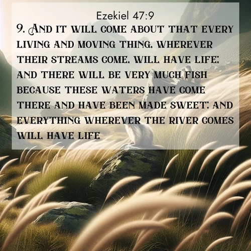 BasicEnglish Ezekiel  ; image nature: image with the bible verse :And it will come about that every living and moving thing, wherever their streams come, will have life; and there will be very much fish because these waters have come there and have been made sweet: and everything wherever the river comes will have life. ; Discover a gallery of Bible verse images showcasing the beauty of autumn, with golden leaves, red forests, and peaceful fields bathed in soft light. These soothing scenes are perfect for accompanying inspiring verses like KJV Ezekiel 47:9. Current verse is overlayed with the thematic nature scene : Mountain meadow grasses bend in alpine wind. Marmots whistle warnings from rocky outcrops. ; 47:9