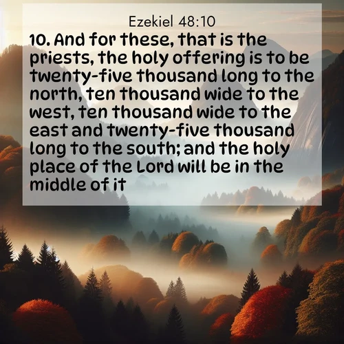 BasicEnglish Ezekiel  ; image nature: image with the bible verse :And for these, that is the priests, the holy offering is to be twenty-five thousand long to the north, ten thousand wide to the west, ten thousand wide to the east and twenty-five thousand long to the south; and the holy place of the Lord will be in the middle of it. ; Admire Bible verse images featuring tranquil rivers, golden fields, and starry heavens. These free-to-download images make inspiring wallpapers or thoughtful gifts. Download KJV Ezekiel 48:10 now. Current verse is overlayed with the thematic nature scene : Autumn fog rolls through valleys between ancient rounded mountains. ; 48:10