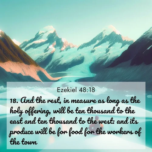 BasicEnglish Ezekiel  ; image nature: image with the bible verse :And the rest, in measure as long as the holy offering, will be ten thousand to the east and ten thousand to the west: and its produce will be for food for the workers of the town. ; Admire Bible verse images capturing the beauty of beaches, with turquoise waters, palm trees, and peaceful shores. These soothing scenes reflect God&#039;s serenity and majesty. Download and share verses like KJV Ezekiel 48:18. Current verse is overlayed with the thematic nature scene : An explorer rests beside glacier lakes. Turquoise waters mirror twin peaks. ; 48:18