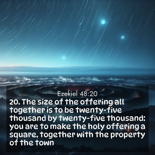 BasicEnglish Ezekiel  ; image nature: image with the bible verse :The size of the offering all together is to be twenty-five thousand by twenty-five thousand: you are to make the holy offering a square, together with the property of the town. ; Admire our gallery of Bible verse images paired with serene nature photography, featuring starlit skies, golden sands, and blooming wildflowers. Download and share verses like KJV Ezekiel 48:20. Current verse is overlayed with the thematic nature scene : Volcanic steam rises through a field of black lava. Stars wheel overhead in the thin air. ; 48:20