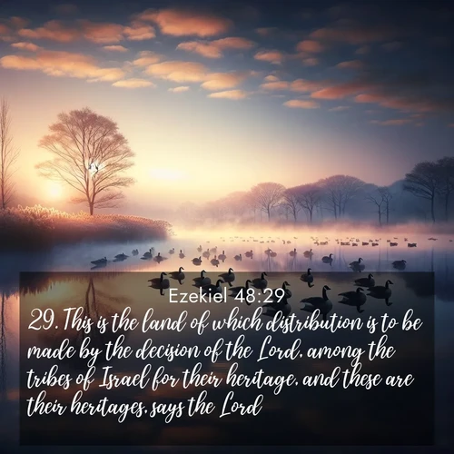 BasicEnglish Ezekiel  ; image nature: image with the bible verse :This is the land of which distribution is to be made by the decision of the Lord, among the tribes of Israel for their heritage, and these are their heritages, says the Lord. ; Admire Bible verse images illustrated by desert scenes, such as sunsets over dunes, majestic rocks, and solitary cacti. These images capture the majesty of God in arid places. Download and share verses like KJV Ezekiel 48:29. Current verse is overlayed with the thematic nature scene : Wild geese rest on still waters. Dawn mist rises like dreams. ; 48:29
