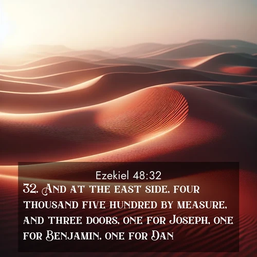 BasicEnglish Ezekiel  ; image nature: image with the bible verse :And at the east side, four thousand five hundred by measure, and three doors, one for Joseph, one for Benjamin, one for Dan; ; Explore beautiful Bible verse images paired with serene natural settings, such as calm seas, snowy paths, and verdant hills. Each image is free to download for your spiritual inspiration. Share KJV Ezekiel 48:32. Current verse is overlayed with the thematic nature scene : Desert wind sculpts abstract patterns in red sand. ; 48:32