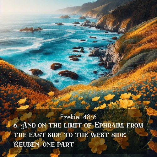 BasicEnglish Ezekiel  ; image nature: image with the bible verse :And on the limit of Ephraim, from the east side to the west side: Reuben, one part. ; Discover tranquil Bible verse images enhanced with natural scenery like rippling brooks, snow-covered fields, and sunlit beaches. These free images are perfect for wallpapers or spiritual reflection. Share KJV Ezekiel 48:6. Current verse is overlayed with the thematic nature scene : Wild mustard flowers carpet coastal cliffs. Pacific waves provide endless percussion below. ; 48:6