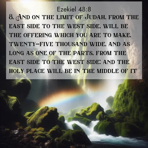 BasicEnglish Ezekiel  ; image nature: image with the bible verse :And on the limit of Judah, from the east side to the west side, will be the offering which you are to make, twenty-five thousand wide, and as long as one of the parts, from the east side to the west side: and the holy place will be in the middle of it. ; Explore Bible verses combined with serene beach photos, desert dunes, and infinite skies, highlighting God&#039;s majesty in every landscape. Download and share inspiring verses like KJV Ezekiel 48:8. Current verse is overlayed with the thematic nature scene : A waterfall thunders through ancient moss-covered rocks while rainbow mist rises where water meets stone. ; 48:8