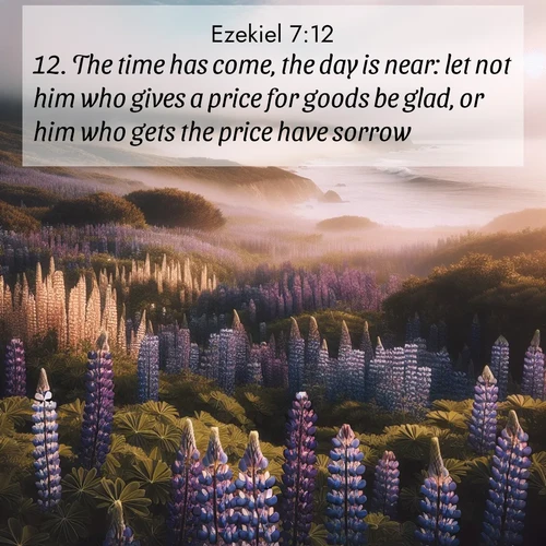 BasicEnglish Ezekiel  ; image nature: image with the bible verse :The time has come, the day is near: let not him who gives a price for goods be glad, or him who gets the price have sorrow: ; Download high-resolution Bible verse images showcasing the beauty of God&#039;s creation—from radiant sunsets to tranquil rivers. Free for use as wallpapers or sharing verses like KJV Ezekiel 7:12. Current verse is overlayed with the thematic nature scene : Wild lupines carpet a coastal meadow. Ocean fog rolls in on silent feet. ; 7:12