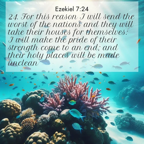 BasicEnglish Ezekiel  ; image nature: image with the bible verse :For this reason I will send the worst of the nations and they will take their houses for themselves: I will make the pride of their strength come to an end; and their holy places will be made unclean. ; Explore winter-themed Bible verse images illustrated by snowy mountains, frost-covered branches, and clear skies. These landscapes reflect divine purity and peace. Download verses like KJV Ezekiel 7:24. Current verse is overlayed with the thematic nature scene : Tropical fish dart through coral reefs in crystal-clear waters. ; 7:24