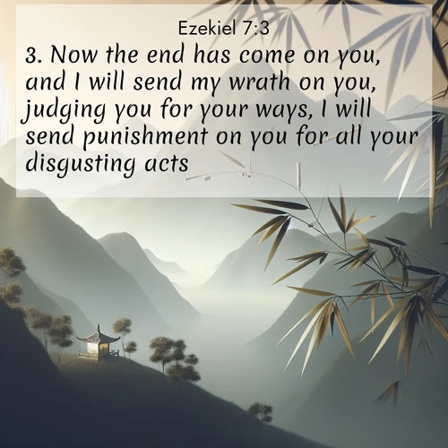 BasicEnglish Ezekiel  ; image nature: image with the bible verse :Now the end has come on you, and I will send my wrath on you, judging you for your ways, I will send punishment on you for all your disgusting acts. ; Browse an inspiring gallery of Bible verse images with nature photos, such as blooming gardens, golden deserts, and shaded forests. The chosen images capture the peaceful and joyful essence of God&#039;s creation, with vibrant colors and harmonious fonts. Share verses like KJV Ezekiel 7:3. Current verse is overlayed with the thematic nature scene : Bamboo leaves whisper secrets in mountain wind. A temple bell rings in the distance. ; 7:3