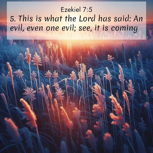 BasicEnglish Ezekiel  ; image nature: image with the bible verse :This is what the Lord has said: An evil, even one evil; see, it is coming. ; Browse a large collection of Bible verse images with photos showcasing the splendor of nature. Scenes of peaceful rivers, verdant valleys, and radiant skies enhance the inspiring verses. Each image reflects the serenity and joy of God&#039;s creation, with elegant text fonts. Download and share verses such as KJV Ezekiel 7:5. Current verse is overlayed with the thematic nature scene : Winter sunrise illuminates frost-covered prairie grass. ; 7:5