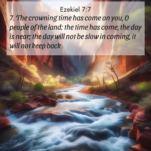 BasicEnglish Ezekiel  ; image nature: image with the bible verse :The crowning time has come on you, O people of the land: the time has come, the day is near; the day will not be slow in coming, it will not keep back. ; Explore free Bible verse images with stunning nature themes, including sunlit paths, forest clearings, and endless horizons. Perfect for desktop backgrounds or phone wallpapers. Verses include KJV Ezekiel 7:7. Current verse is overlayed with the thematic nature scene : Spring floods transform a desert canyon into a rushing river. ; 7:7