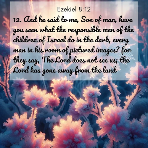 BasicEnglish Ezekiel  ; image nature: image with the bible verse :And he said to me, Son of man, have you seen what the responsible men of the children of Israel do in the dark, every man in his room of pictured images? for they say, The Lord does not see us; the Lord has gone away from the land. ; Discover Bible images capturing the essence of autumn, with wooded paths, golden fields, and swirling leaves. These scenes reflect the changing beauty of God&#039;s creation. Download verses like KJV Ezekiel 8:12. Current verse is overlayed with the thematic nature scene : Morning light reveals frost flowers. Rainbow crystals bloom on bare branches. ; 8:12