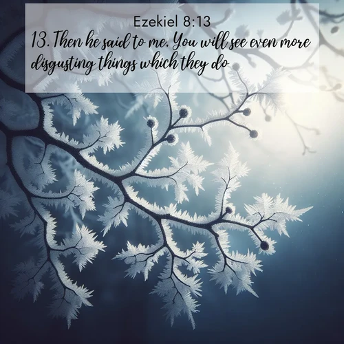 BasicEnglish Ezekiel  ; image nature: image with the bible verse :Then he said to me, You will see even more disgusting things which they do. ; Explore an exceptional collection of Bible verse images accompanied by photos of nature, showcasing snowy mountains, serene forests, and still lakes. These images feature luminous tones and varied fonts to bring serenity and inspiration. Share uplifting verses like KJV Ezekiel 8:13. Current verse is overlayed with the thematic nature scene : Winter frost coats bare branches in delicate crystal. ; 8:13