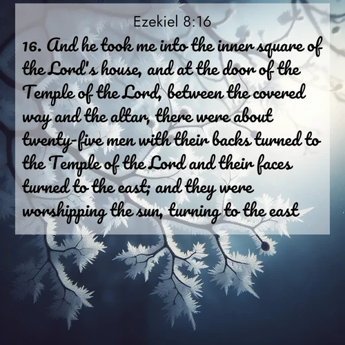BasicEnglish Ezekiel  ; image nature: image with the bible verse :And he took me into the inner square of the Lord&#039;s house, and at the door of the Temple of the Lord, between the covered way and the altar, there were about twenty-five men with their backs turned to the Temple of the Lord and their faces turned to the east; and they were worshipping the sun, turning to the east. ; Explore serene Bible verse images adorned with photos of divine creation—tranquil beaches, snowy mountains, and starry skies. Each image is free to download and share. Verses include KJV Ezekiel 8:16. Current verse is overlayed with the thematic nature scene : Winter frost coats bare branches in delicate crystal. ; 8:16
