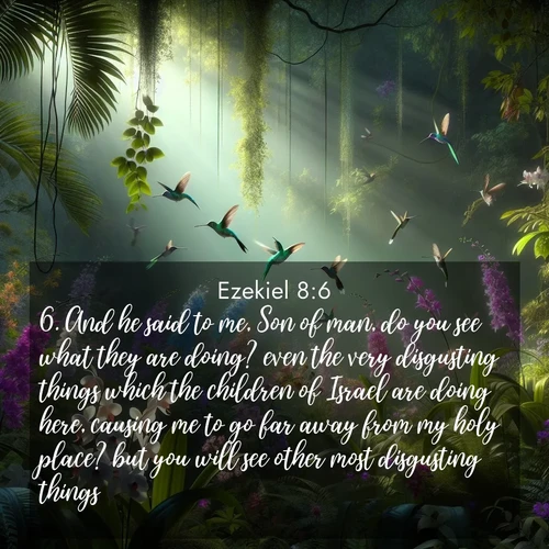 BasicEnglish Ezekiel  ; image nature: image with the bible verse :And he said to me, Son of man, do you see what they are doing? even the very disgusting things which the children of Israel are doing here, causing me to go far away from my holy place? but you will see other most disgusting things. ; Explore an inspiring selection of Bible verse images adorned with nature photos, such as starry skies, verdant hills, and golden beaches. Each image reflects the peace and beauty of God&#039;s creation with vibrant colors and varied fonts. Share uplifting verses like KJV Ezekiel 8:6. Current verse is overlayed with the thematic nature scene : Wild orchids bloom in a rainforest canopy. Hummingbirds dart between the delicate flowers. ; 8:6