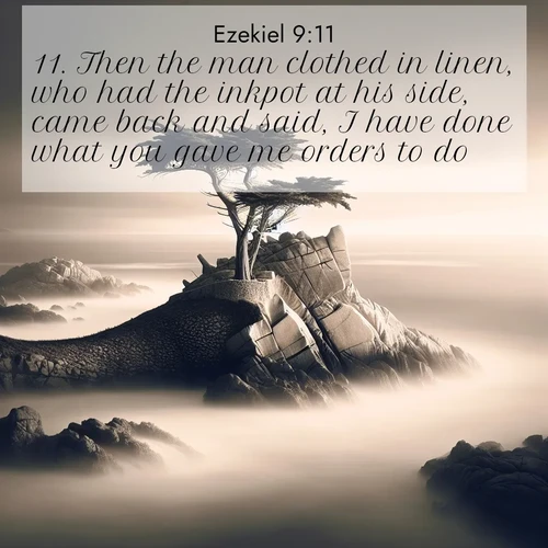 BasicEnglish Ezekiel  ; image nature: image with the bible verse :Then the man clothed in linen, who had the inkpot at his side, came back and said, I have done what you gave me orders to do. ; Browse our library of beautiful Bible verse images, perfect for wallpapers or sharing. Each verse is paired with serene natural landscapes like misty mountains, calming beaches, and colorful sunsets. Download and enjoy verses such as KJV Ezekiel 9:11. Current verse is overlayed with the thematic nature scene : A lone cypress stands sentinel on a wave-carved point. Pacific storms have shaped its every branch. ; 9:11