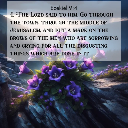 BasicEnglish Ezekiel  ; image nature: image with the bible verse :The Lord said to him, Go through the town, through the middle of Jerusalem, and put a mark on the brows of the men who are sorrowing and crying for all the disgusting things which are done in it. ; Download inspiring Bible verse images featuring stunning natural vistas, from tropical islands to rolling hills. These free images make perfect wallpapers or gifts. Share verses like KJV Ezekiel 9:4. Current verse is overlayed with the thematic nature scene : Wild gentians bloom in rocky cracks. Summer storms gather above treeline. ; 9:4