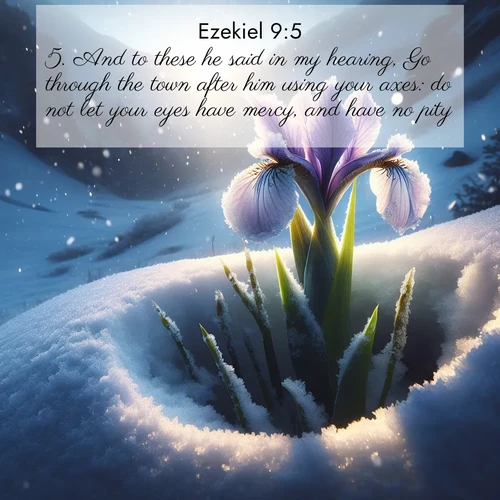BasicEnglish Ezekiel  ; image nature: image with the bible verse :And to these he said in my hearing, Go through the town after him using your axes: do not let your eyes have mercy, and have no pity: ; Explore a stunning collection of Bible verse images featuring picturesque scenery like sun-drenched meadows, tranquil lakes, and majestic forests. All images are free to download and share. Verses include KJV Ezekiel 9:5. Current verse is overlayed with the thematic nature scene : Wild iris breaks through spring snow. Alpine light ignites petals. ; 9:5
