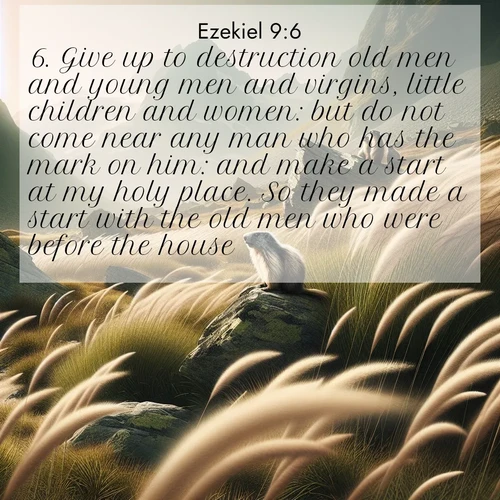BasicEnglish Ezekiel  ; image nature: image with the bible verse :Give up to destruction old men and young men and virgins, little children and women: but do not come near any man who has the mark on him: and make a start at my holy place. So they made a start with the old men who were before the house. ; Admire our autumnal collection of Bible verse images accompanied by photos of paths lined with red and yellow leaves, fiery forests, and calm rivers. These images inspire reflection and serenity. Share verses like KJV Ezekiel 9:6. Current verse is overlayed with the thematic nature scene : Mountain meadow grasses bend in alpine wind. Marmots whistle warnings from rocky outcrops. ; 9:6