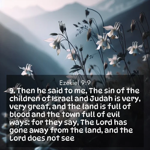 BasicEnglish Ezekiel  ; image nature: image with the bible verse :Then he said to me, The sin of the children of Israel and Judah is very, very great, and the land is full of blood and the town full of evil ways: for they say, The Lord has gone away from the land, and the Lord does not see. ; Admire stunning Bible verse images paired with photos of peaceful landscapes, such as foggy mornings, serene rivers, and blooming gardens. Download these free images and share verses like KJV Ezekiel 9:9. Current verse is overlayed with the thematic nature scene : Wild columbines dance in breeze. Mountain air carries their perfume. ; 9:9