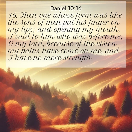 BasicEnglish Daniel  ; image nature: image with the bible verse :Then one whose form was like the sons of men put his finger on my lips; and opening my mouth, I said to him who was before me, O my lord, because of the vision my pains have come on me, and I have no more strength. ; Discover Bible images illustrated by desert landscapes, like sand dunes, majestic rocks, and starry skies. These images symbolize the grandeur and immensity of God&#039;s creation. Download verses like KJV Daniel 10:16. Current verse is overlayed with the thematic nature scene : Autumn colors paint hillsides in warm earth tones. ; 10:16