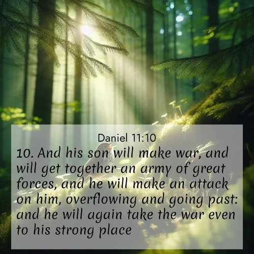 BasicEnglish Daniel  ; image nature: image with the bible verse :And his son will make war, and will get together an army of great forces, and he will make an attack on him, overflowing and going past: and he will again take the war even to his strong place. ; Discover a rich selection of Bible verse images illustrated by natural landscapes like tranquil beaches, golden fields, and majestic trees. These images aim to capture the peace and beauty of God&#039;s creation, with vibrant colors and varied typography. Download and share inspiring verses like KJV Daniel 11:10. Current verse is overlayed with the thematic nature scene : A hermit thrush sings from deep woods. Sunlight filters through green canopy. ; 11:10