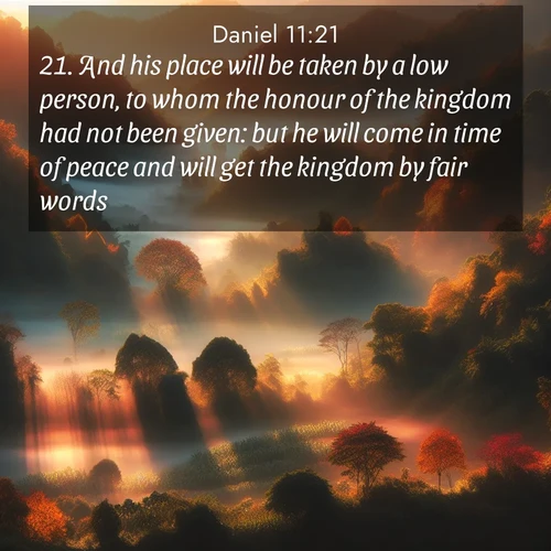 BasicEnglish Daniel  ; image nature: image with the bible verse :And his place will be taken by a low person, to whom the honour of the kingdom had not been given: but he will come in time of peace and will get the kingdom by fair words. ; Admire Bible images evoking autumn, with warm colors of fallen leaves, harvested fields, and tranquil woods. These inspiring landscapes reflect the transition and beauty of God&#039;s creation. Download verses like KJV Daniel 11:21. Current verse is overlayed with the thematic nature scene : Autumn mist rises from warming morning valleys. ; 11:21