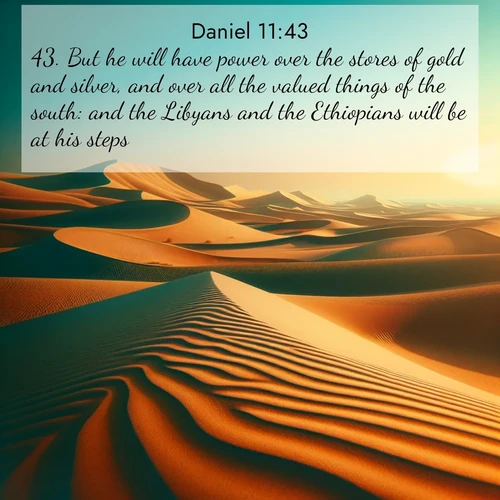 BasicEnglish Daniel  ; image nature: image with the bible verse :But he will have power over the stores of gold and silver, and over all the valued things of the south: and the Libyans and the Ethiopians will be at his steps. ; Access a vast collection of Bible verse images illustrated with natural landscapes like calm rivers, blooming fields, and bright horizons. These images emphasize the serenity and splendor of God&#039;s creation, accompanied by aesthetic fonts and joyful colors. Download verses like KJV Daniel 11:43 and share them. Current verse is overlayed with the thematic nature scene : Desert dunes ripple endlessly under the scorching sun, their golden crests sharp against the azure sky. A sidewinder&#039;s tracks weave delicate patterns in the sand. ; 11:43