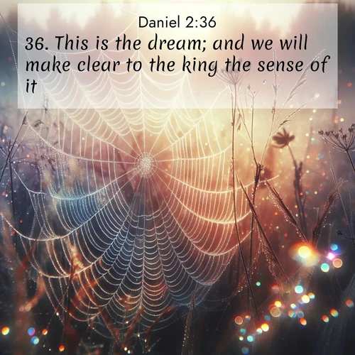 BasicEnglish Daniel  ; image nature: image with the bible verse :This is the dream; and we will make clear to the king the sense of it. ; Explore our gallery of inspiring Bible verse images showcasing divine beauty through nature. Download scenic images like snowy peaks, lush meadows, or radiant sunsets paired with verses like KJV Daniel 2:36. Current verse is overlayed with the thematic nature scene : Morning fog reveals spider web galaxies. Dew drops catch rainbow light. ; 2:36