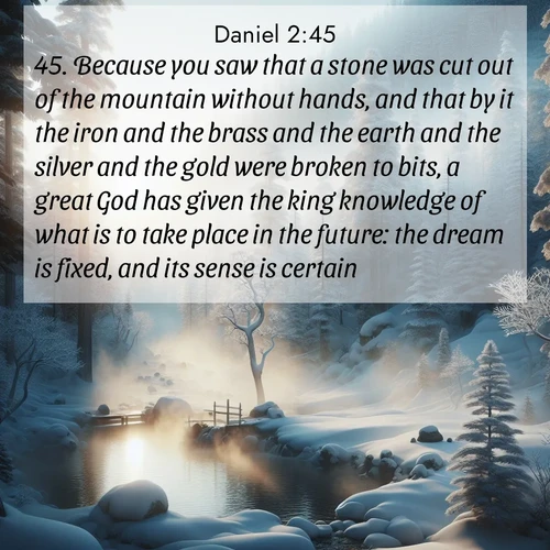 BasicEnglish Daniel  ; image nature: image with the bible verse :Because you saw that a stone was cut out of the mountain without hands, and that by it the iron and the brass and the earth and the silver and the gold were broken to bits, a great God has given the king knowledge of what is to take place in the future: the dream is fixed, and its sense is certain. ; Admire Bible verse images illustrated by summer photos, such as sunny beaches, sparkling waves, and swaying palm trees. These bright scenes highlight the joy and warmth of God&#039;s creation. Download and share verses like KJV Daniel 2:45. Current verse is overlayed with the thematic nature scene : Morning mist rises from a hot spring in a snow-covered forest. ; 2:45