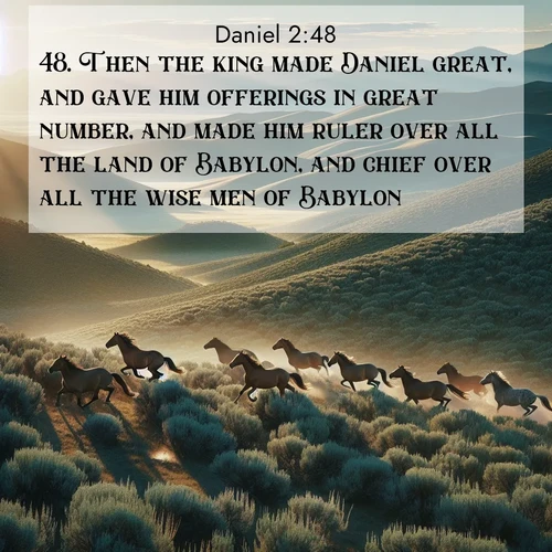 BasicEnglish Daniel  ; image nature: image with the bible verse :Then the king made Daniel great, and gave him offerings in great number, and made him ruler over all the land of Babylon, and chief over all the wise men of Babylon. ; Download Bible verse images featuring vibrant photos of nature, from snowy landscapes to golden deserts. These free images are perfect for phone wallpapers, desktop backgrounds, or sharing. Verses include KJV Daniel 2:48. Current verse is overlayed with the thematic nature scene : Wild mustangs gallop across sage-covered hills in the morning light. ; 2:48