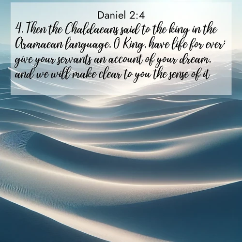 BasicEnglish Daniel  ; image nature: image with the bible verse :Then the Chaldaeans said to the king in the Aramaean language, O King, have life for ever: give your servants an account of your dream, and we will make clear to you the sense of it. ; Discover beautiful Bible verse images that combine inspiring scripture with captivating nature photos. Download high-quality images featuring lush valleys, peaceful streams, and endless horizons like KJV Daniel 2:4. Current verse is overlayed with the thematic nature scene : Sand dunes ripple to the horizon like frozen waves. Wind erases all traces of life from their surfaces. ; 2:4