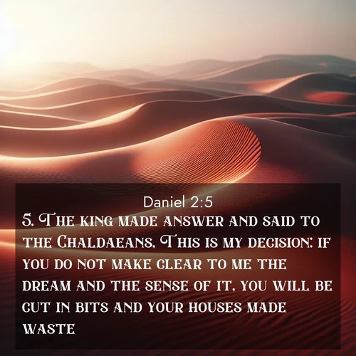 BasicEnglish Daniel  ; image nature: image with the bible verse :The king made answer and said to the Chaldaeans, This is my decision: if you do not make clear to me the dream and the sense of it, you will be cut in bits and your houses made waste. ; Dive into our collection of Bible verse images combined with sublime nature photos, such as graceful waterfalls, radiant sunsets, and endless meadows. These compositions highlight the peace and harmony of God&#039;s creation with vivid colors and carefully integrated text. Download and share verses like KJV Daniel 2:5. Current verse is overlayed with the thematic nature scene : Desert wind sculpts abstract patterns in red sand. ; 2:5