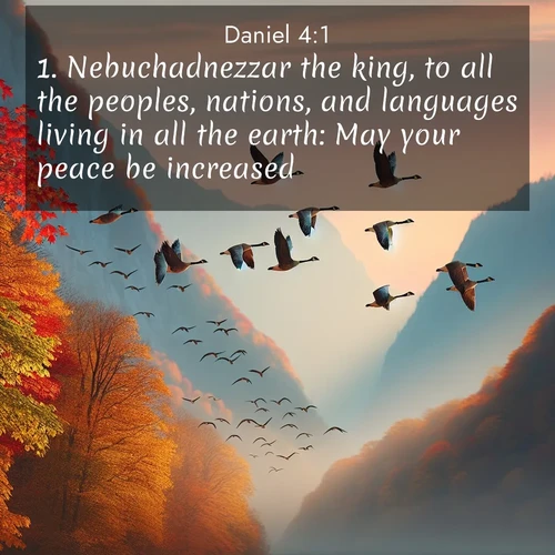 BasicEnglish Daniel  ; image nature: image with the bible verse :Nebuchadnezzar the king, to all the peoples, nations, and languages living in all the earth: May your peace be increased. ; Explore a stunning collection of Bible verse images featuring picturesque scenery like sun-drenched meadows, tranquil lakes, and majestic forests. All images are free to download and share. Verses include KJV Daniel 4:1. Current verse is overlayed with the thematic nature scene : Wild geese arrow through autumn skies. Their calls echo off mountain walls. ; 4:1