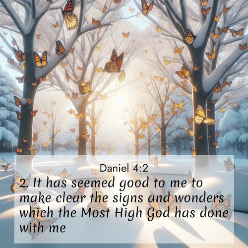 BasicEnglish Daniel  ; image nature: image with the bible verse :It has seemed good to me to make clear the signs and wonders which the Most High God has done with me. ; Explore a spring collection of Bible images, with landscapes of green hills, wildflowers, and crystal-clear streams. These images symbolize the blossoming of God&#039;s creation. Download verses like KJV Daniel 4:2. Current verse is overlayed with the thematic nature scene : Monarch butterflies cover winter trees. Their wings catch light like stained glass. ; 4:2