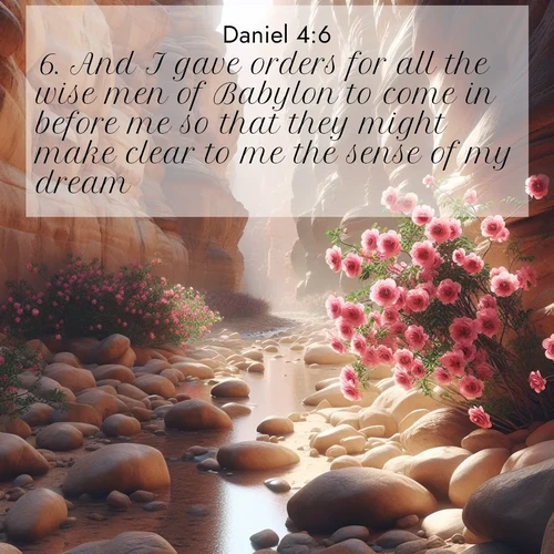 BasicEnglish Daniel  ; image nature: image with the bible verse :And I gave orders for all the wise men of Babylon to come in before me so that they might make clear to me the sense of my dream. ; Explore a winter collection of Bible verse images adorned with photos of icy landscapes, frozen waterfalls, and snow-covered forests. These scenes capture divine tranquility and purity. Download inspiring verses like KJV Daniel 4:6. Current verse is overlayed with the thematic nature scene : Desert roses bloom in a hidden canyon after rare rainfall. Their pink petals contrast against weathered sandstone walls. ; 4:6