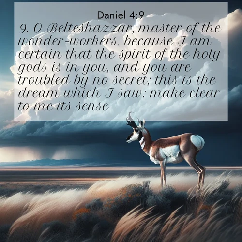 BasicEnglish Daniel  ; image nature: image with the bible verse :O Belteshazzar, master of the wonder-workers, because I am certain that the spirit of the holy gods is in you, and you are troubled by no secret; this is the dream which I saw: make clear to me its sense. ; Discover tranquil Bible verse images enhanced with natural scenery like rippling brooks, snow-covered fields, and sunlit beaches. These free images are perfect for wallpapers or spiritual reflection. Share KJV Daniel 4:9. Current verse is overlayed with the thematic nature scene : A pronghorn pauses on wind-swept plains. Storm clouds build dark towers above. ; 4:9