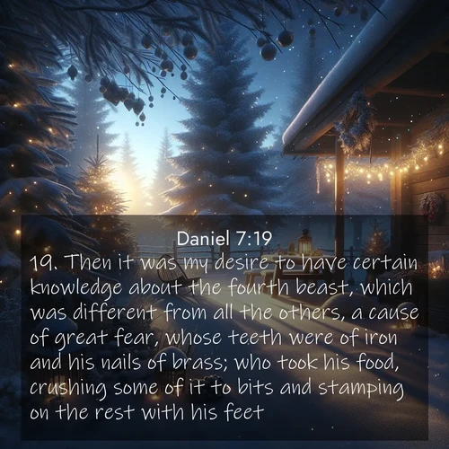 BasicEnglish Daniel  ; image nature: image with the bible verse :Then it was my desire to have certain knowledge about the fourth beast, which was different from all the others, a cause of great fear, whose teeth were of iron and his nails of brass; who took his food, crushing some of it to bits and stamping on the rest with his feet; ; Explore a collection of free Bible verse images paired with serene landscapes like golden beaches, verdant forests, and clear blue skies. Each image is ideal for desktop or phone wallpapers. Share verses like KJV Daniel 7:19. Current verse is overlayed with the thematic nature scene : Winter silence falls with evening snow. ; 7:19