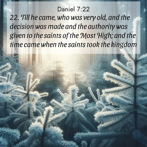 BasicEnglish Daniel  ; image nature: image with the bible verse :Till he came, who was very old, and the decision was made and the authority was given to the saints of the Most High; and the time came when the saints took the kingdom. ; Discover Bible images capturing the splendor of deserts, with golden dunes, vast skies, and peaceful oases. These landscapes highlight the grandeur and serenity of God&#039;s creation. Share verses like KJV Daniel 7:22. Current verse is overlayed with the thematic nature scene : Morning frost rimes every pine needle. Weak winter sun struggles to pierce the forest. ; 7:22