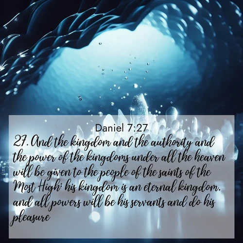 BasicEnglish Daniel  ; image nature: image with the bible verse :And the kingdom and the authority and the power of the kingdoms under all the heaven will be given to the people of the saints of the Most High: his kingdom is an eternal kingdom, and all powers will be his servants and do his pleasure. ; Explore Bible verses paired with beach photos, where waves gently crash on the sand and the sky glows with pastel hues at sunset. These scenes convey deep serenity. Download verses like KJV Daniel 7:27. Current verse is overlayed with the thematic nature scene : Ice caves glow with ethereal blue light. Water drops create crystalline music. ; 7:27