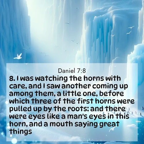 BasicEnglish Daniel  ; image nature: image with the bible verse :I was watching the horns with care, and I saw another coming up among them, a little one, before which three of the first horns were pulled up by the roots: and there were eyes like a man&#039;s eyes in this horn, and a mouth saying great things. ; Browse our library of beautiful Bible verse images, perfect for wallpapers or sharing. Each verse is paired with serene natural landscapes like misty mountains, calming beaches, and colorful sunsets. Download and enjoy verses such as KJV Daniel 7:8. Current verse is overlayed with the thematic nature scene : Antarctic ice cliffs glow blue in the endless polar day. A penguin colony dots the frozen shore below. ; 7:8