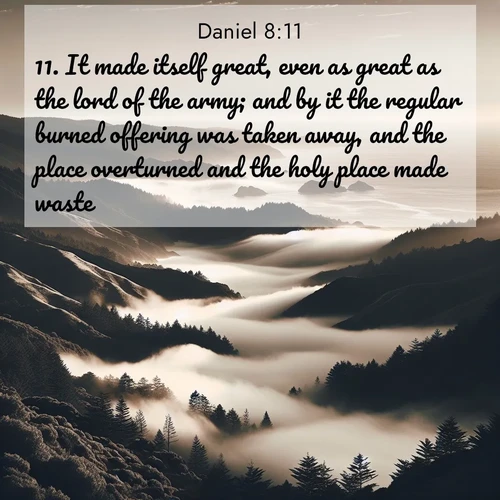 BasicEnglish Daniel  ; image nature: image with the bible verse :It made itself great, even as great as the lord of the army; and by it the regular burned offering was taken away, and the place overturned and the holy place made waste. ; Browse an inspiring gallery of Bible verse images with nature photos, such as blooming gardens, golden deserts, and shaded forests. The chosen images capture the peaceful and joyful essence of God&#039;s creation, with vibrant colors and harmonious fonts. Share verses like KJV Daniel 8:11. Current verse is overlayed with the thematic nature scene : Coastal fog rolls inland through gaps in seaside hills. ; 8:11