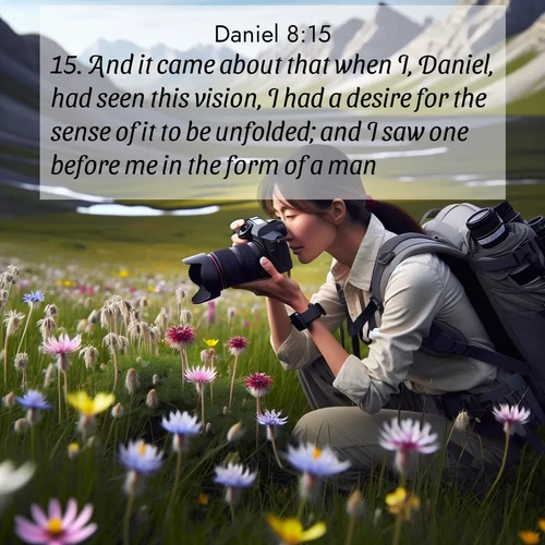 BasicEnglish Daniel  ; image nature: image with the bible verse :And it came about that when I, Daniel, had seen this vision, I had a desire for the sense of it to be unfolded; and I saw one before me in the form of a man. ; Explore a rich collection of Bible verse images beautifully illustrated by natural landscapes, such as colorful skies, towering mountains, and tranquil rivers. The images highlight the serenity of God&#039;s creation with vivid tones and carefully chosen typography. Download and share inspiring verses like KJV Daniel 8:15. Current verse is overlayed with the thematic nature scene : A naturalist photographs rare blooms. Alpine winds toss wildflower meadows. ; 8:15