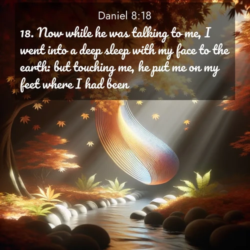 BasicEnglish Daniel  ; image nature: image with the bible verse :Now while he was talking to me, I went into a deep sleep with my face to the earth: but touching me, he put me on my feet where I had been. ; Discover breathtaking Bible verse images combined with vibrant landscapes like rolling hills, blooming gardens, and starry nights. Use them as wallpapers or to inspire others. Download verses like KJV Daniel 8:18. Current verse is overlayed with the thematic nature scene : Autumn leaves spiral through shafts of light. A hidden stream provides gentle music. ; 8:18